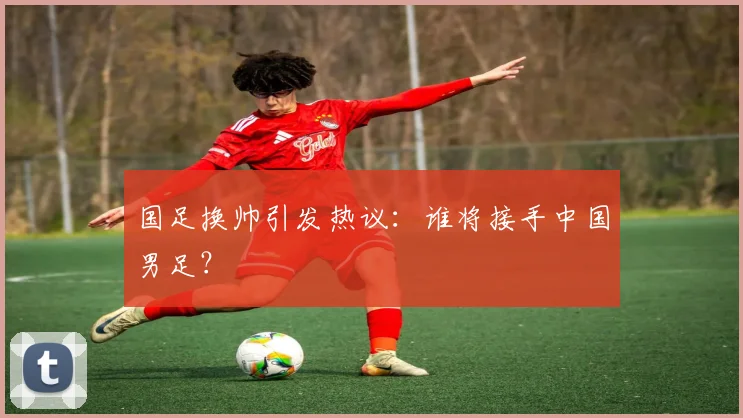 国足换帅引发热议:谁将接手中国男足?