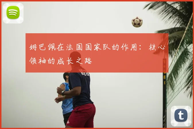 姆巴佩在法国国家队的作用:核心领袖的成长之路