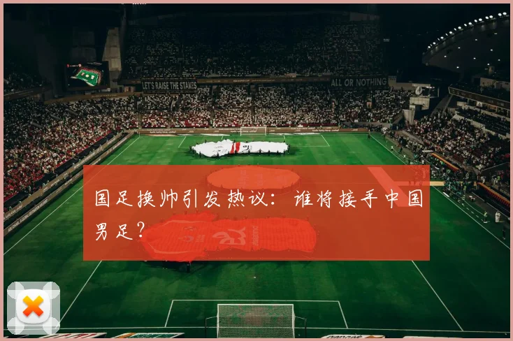 国足换帅引发热议:谁将接手中国男足?