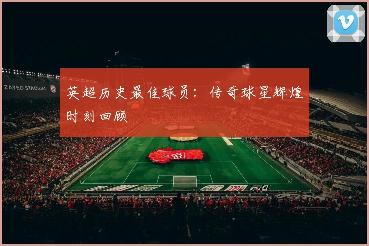 英超历史最佳球员:传奇球星辉煌时刻回顾