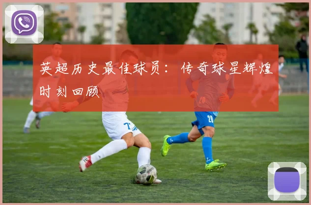 英超历史最佳球员:传奇球星辉煌时刻回顾