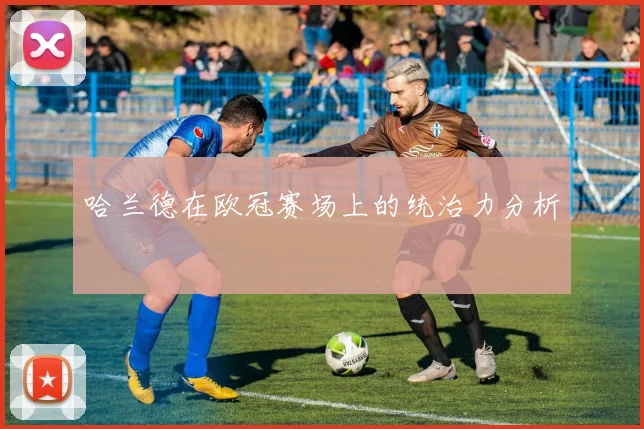 哈兰德在欧冠赛场上的统治力分析