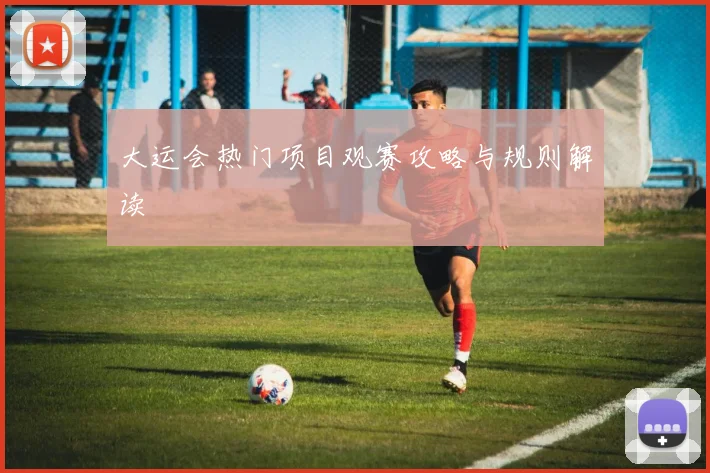 大运会热门项目观赛攻略与规则解读